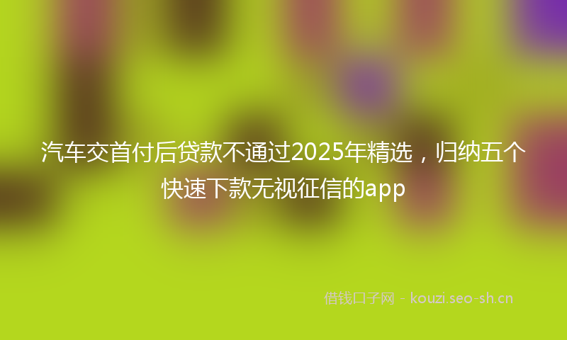 汽车交首付后贷款不通过2025年精选，归纳五个快速下款无视征信的app