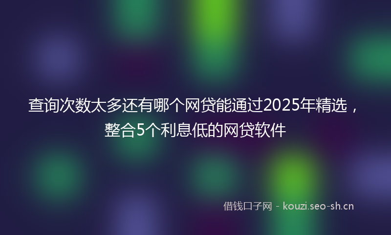 查询次数太多还有哪个网贷能通过2025年精选，整合5个利息低的网贷软件
