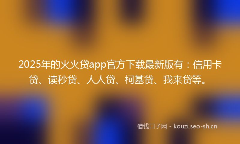 2025年的火火贷app官方下载最新版有：信用卡贷、读秒贷、人人贷、柯基贷、我来贷等。