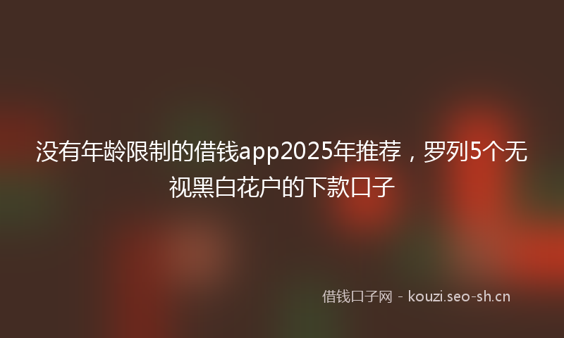 没有年龄限制的借钱app2025年推荐，罗列5个无视黑白花户的下款口子
