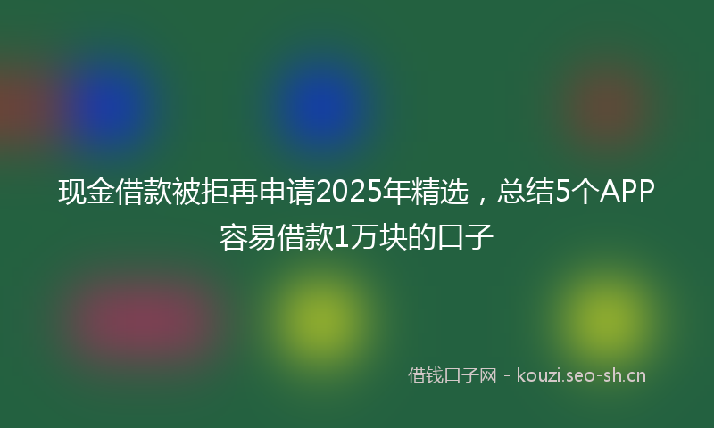 现金借款被拒再申请2025年精选,总结5个APP容易借款1万块的口子