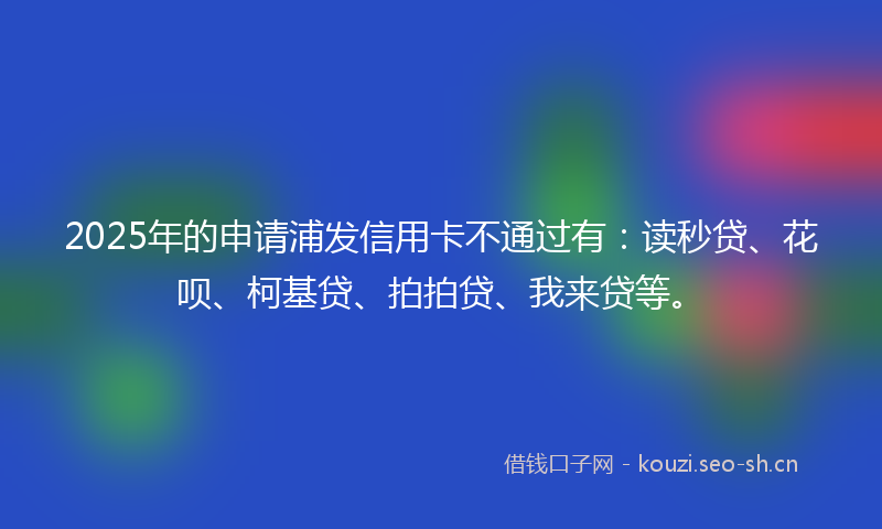 2025年的申请浦发信用卡不通过有：读秒贷、花呗、柯基贷、拍拍贷、我来贷等。