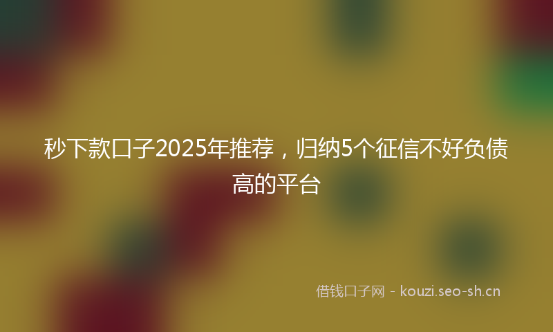 秒下款口子2025年推荐，归纳5个征信不好负债高的平台