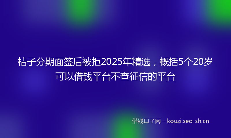 桔子分期面签后被拒2025年精选,概括5个20岁可以借钱平台不查征信的平台