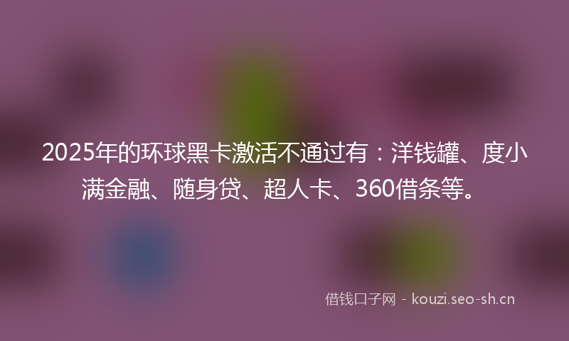 2025年的环球黑卡激活不通过有：洋钱罐、度小满金融、随身贷、超人卡、360借条等。