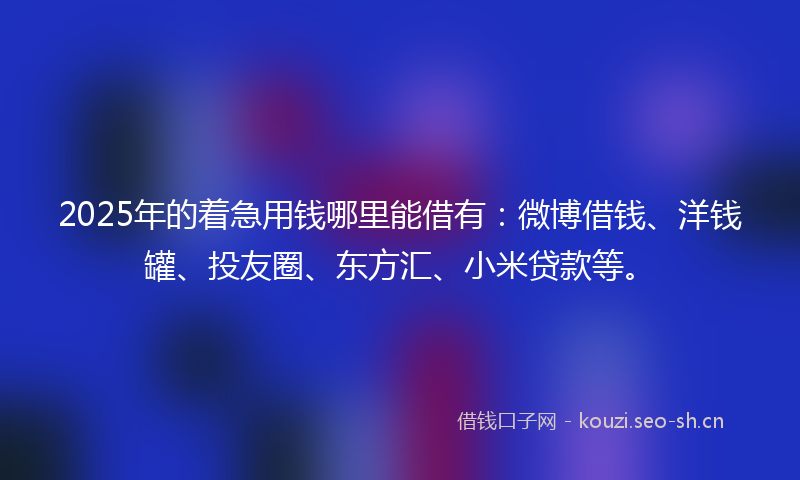 2025年的着急用钱哪里能借有：微博借钱、洋钱罐、投友圈、东方汇、小米贷款等。