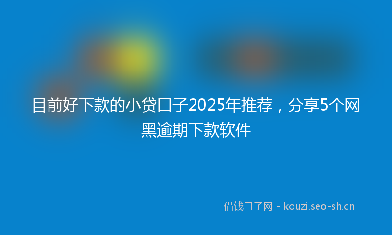 目前好下款的小贷口子2025年推荐，分享5个网黑逾期下款软件