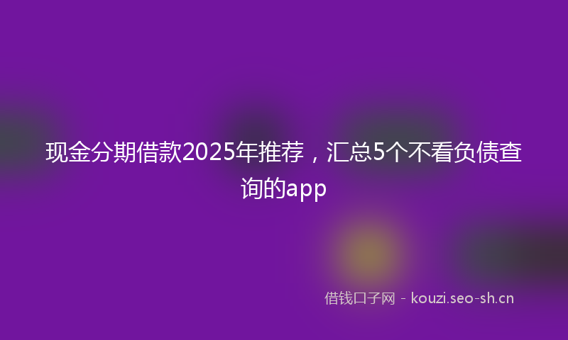 现金分期借款2025年推荐，汇总5个不看负债查询的app