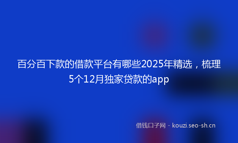 百分百下款的借款平台有哪些2025年精选，梳理5个12月独家贷款的app