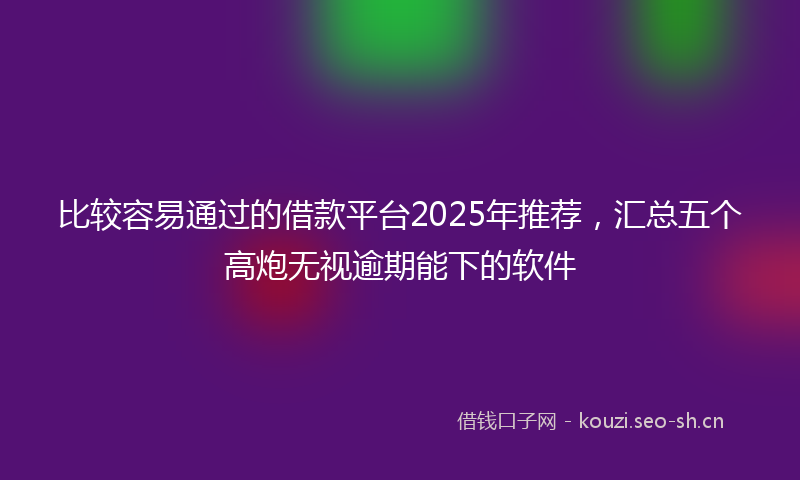 比较容易通过的借款平台2025年推荐，汇总五个高炮无视逾期能下的软件
