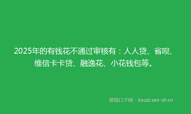 2025年的有钱花不通过审核有：人人贷、省呗、维信卡卡贷、融逸花、小花钱包等。