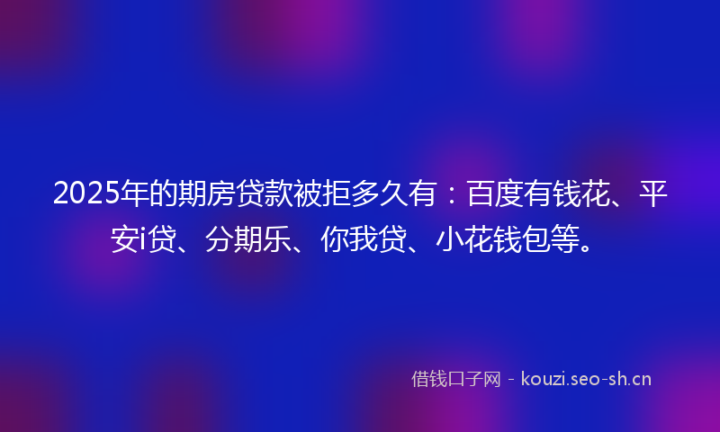 2025年的期房贷款被拒多久有：百度有钱花、平安i贷、分期乐、你我贷、小花钱包等。