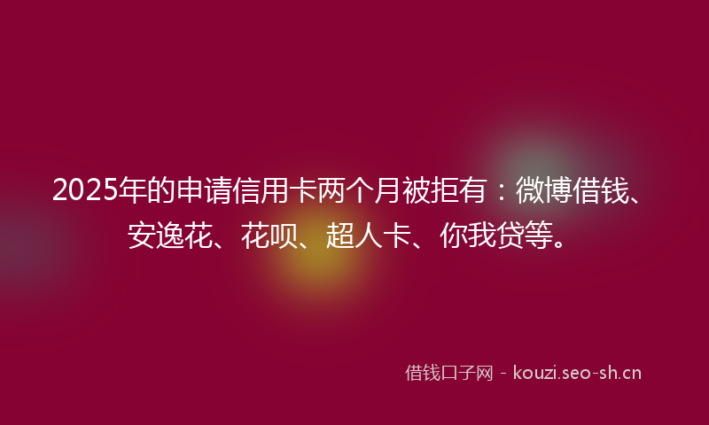 2025年的申请信用卡两个月被拒有：微博借钱、安逸花、花呗、超人卡、你我贷等。