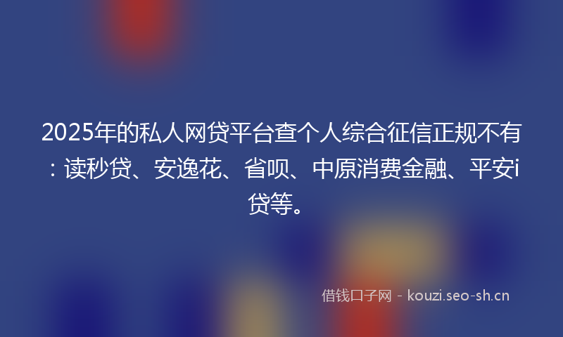 2025年的私人网贷平台查个人综合征信正规不有：读秒贷、安逸花、省呗、中原消费金融、平安i贷等。