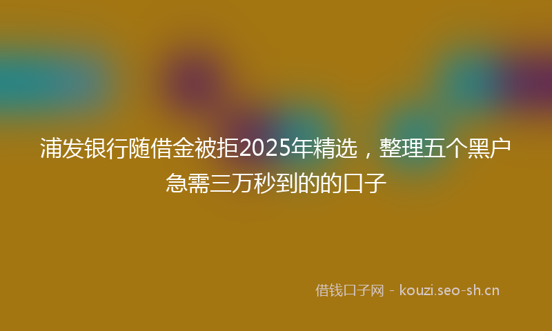 浦发银行随借金被拒2025年精选，整理五个黑户急需三万秒到的的口子