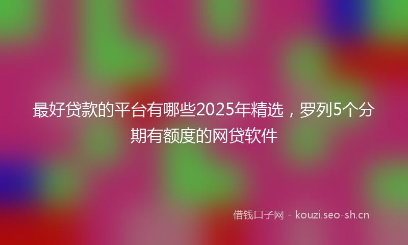 最好贷款的平台有哪些2025年精选，罗列5个分期有额度的网贷软件
