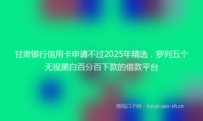 甘肃银行信用卡申请不过2025年精选,罗列五个无视黑白百分百下款的借款平台