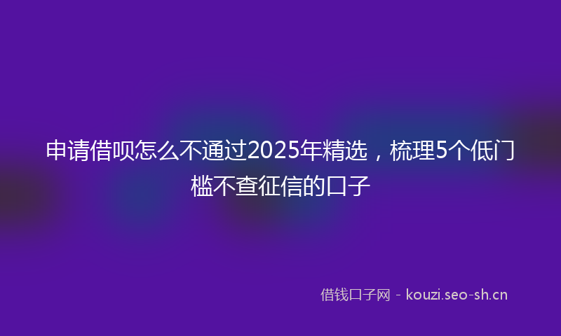 申请借呗怎么不通过2025年精选，梳理5个低门槛不查征信的口子