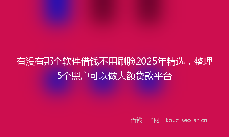 有没有那个软件借钱不用刷脸2025年精选，整理5个黑户可以做大额贷款平台