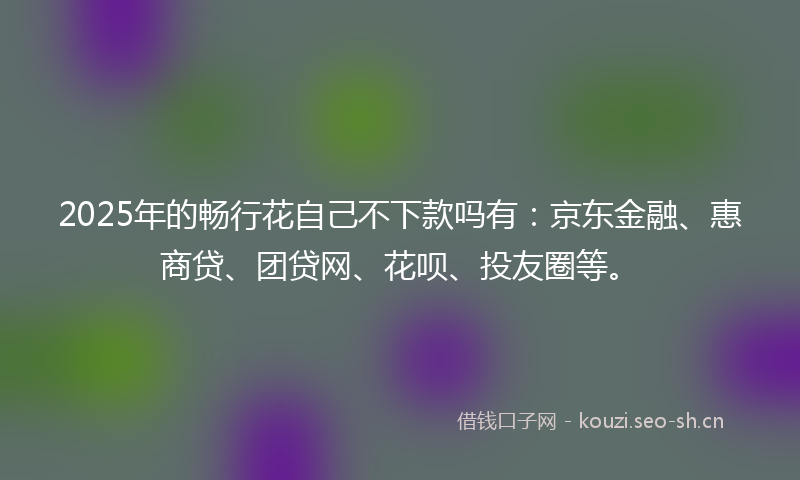 2025年的畅行花自己不下款吗有：京东金融、惠商贷、团贷网、花呗、投友圈等。