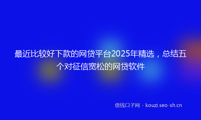 最近比较好下款的网贷平台2025年精选，总结五个对征信宽松的网贷软件