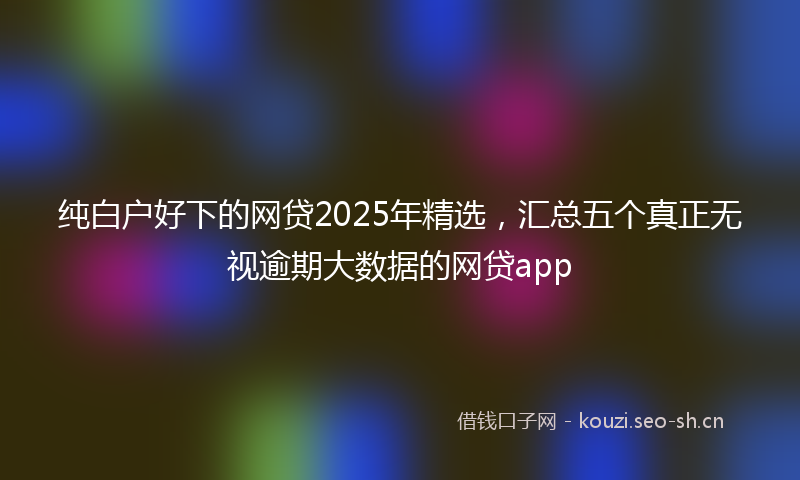 纯白户好下的网贷2025年精选，汇总五个真正无视逾期大数据的网贷app