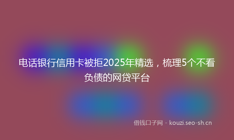 电话银行信用卡被拒2025年精选，梳理5个不看负债的网贷平台