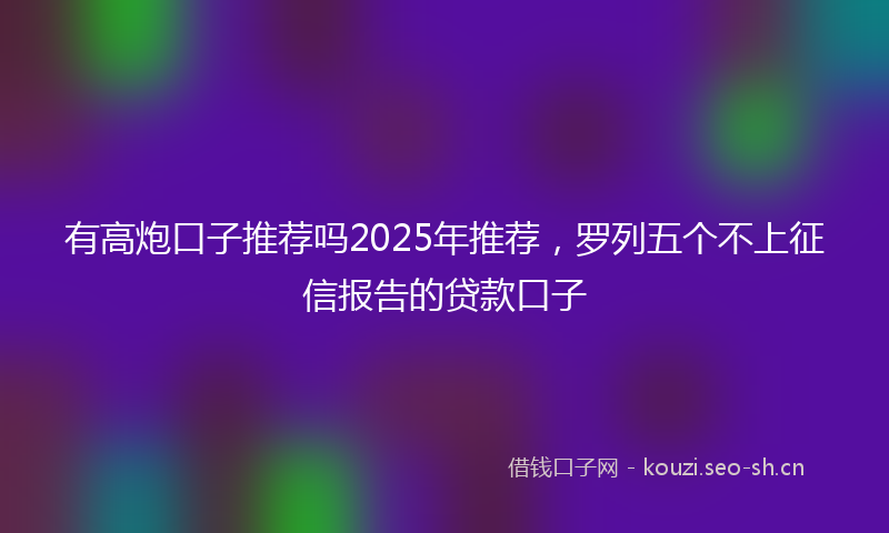 有高炮口子推荐吗2025年推荐，罗列五个不上征信报告的贷款口子