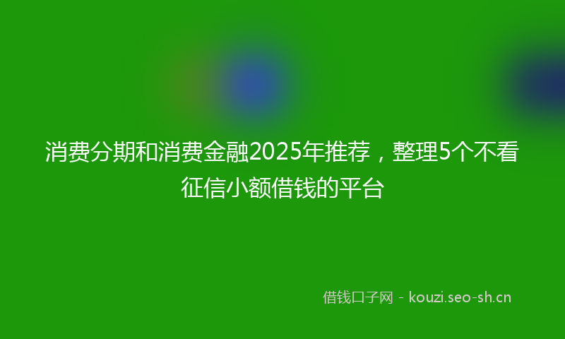 消费分期和消费金融2025年推荐，整理5个不看征信小额借钱的平台