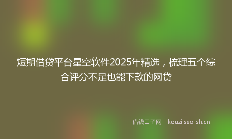 短期借贷平台星空软件2025年精选，梳理五个综合评分不足也能下款的网贷