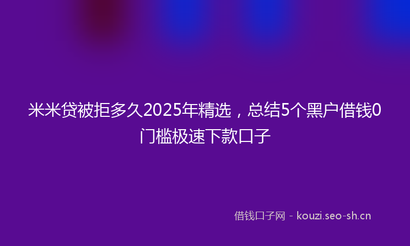 米米贷被拒多久2025年精选，总结5个黑户借钱0门槛极速下款口子