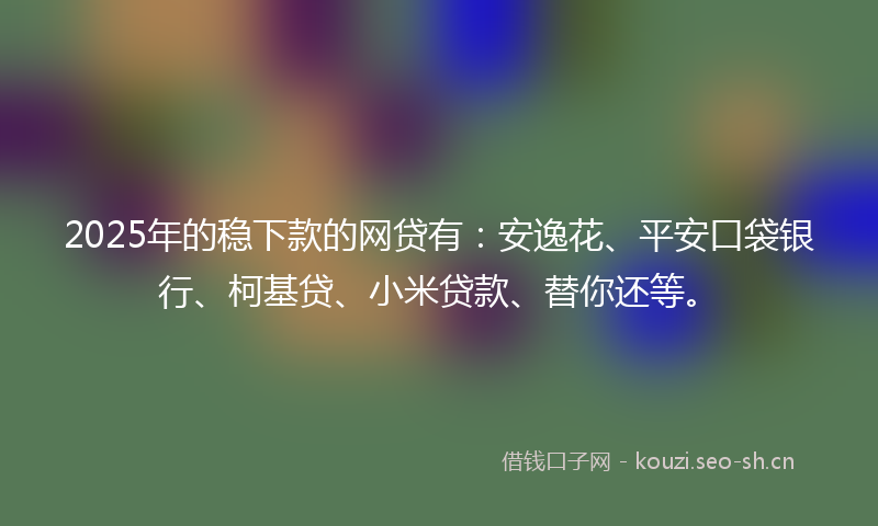 2025年的稳下款的网贷有：安逸花、平安口袋银行、柯基贷、小米贷款、替你还等。