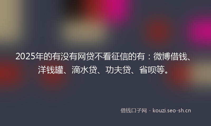 2025年的有没有网贷不看征信的有:微博借钱、洋钱罐、滴水贷、功夫贷、省呗等。