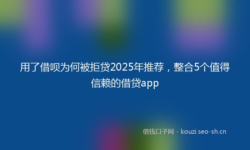 用了借呗为何被拒贷2025年推荐，整合5个值得信赖的借贷app