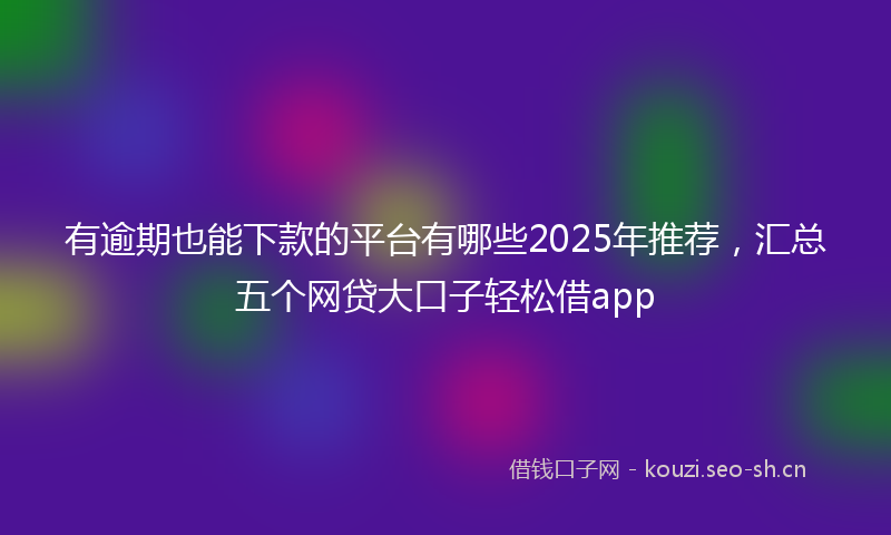 有逾期也能下款的平台有哪些2025年推荐，汇总五个网贷大口子轻松借app