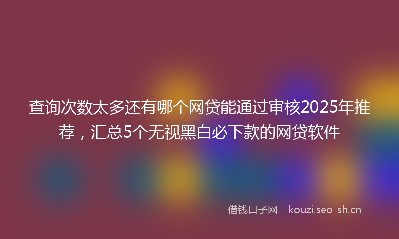 查询次数太多还有哪个网贷能通过审核2025年推荐，汇总5个无视黑白必下款的网贷软件