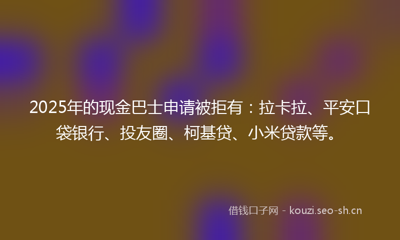 2025年的现金巴士申请被拒有：拉卡拉、平安口袋银行、投友圈、柯基贷、小米贷款等。