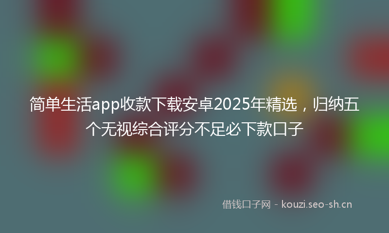 简单生活app收款下载安卓2025年精选,归纳五个无视综合评分不足必下款口子