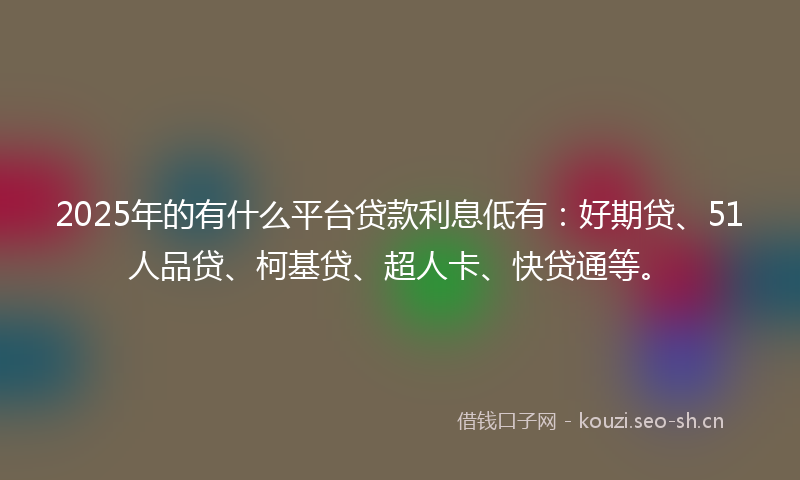 2025年的有什么平台贷款利息低有：好期贷、51人品贷、柯基贷、超人卡、快贷通等。