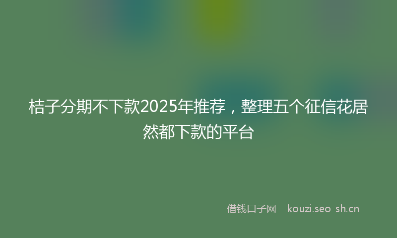 桔子分期不下款2025年推荐，整理五个征信花居然都下款的平台