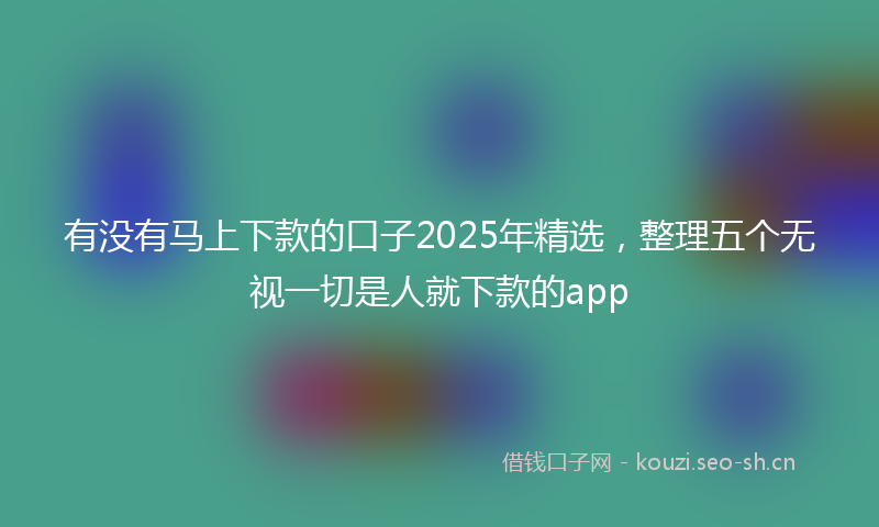 有没有马上下款的口子2025年精选，整理五个无视一切是人就下款的app