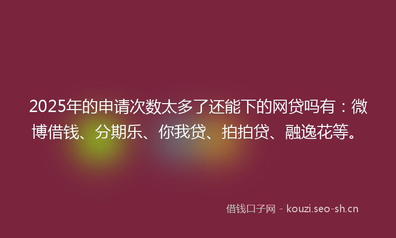 2025年的申请次数太多了还能下的网贷吗有：微博借钱、分期乐、你我贷、拍拍贷、融逸花等。
