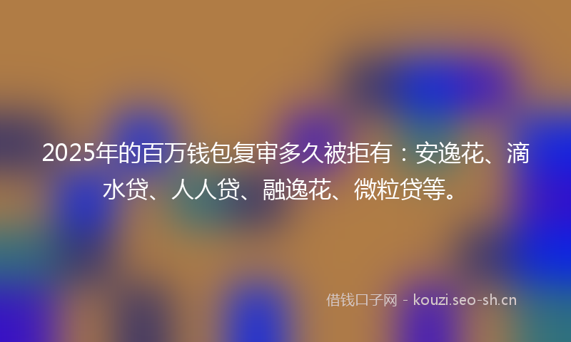 2025年的百万钱包复审多久被拒有:安逸花、滴水贷、人人贷、融逸花、微粒贷等。