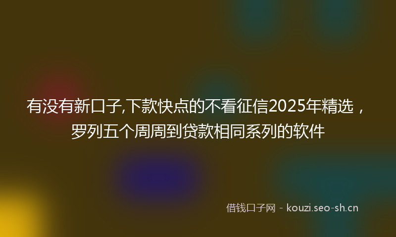 有没有新口子,下款快点的不看征信2025年精选，罗列五个周周到贷款相同系列的软件