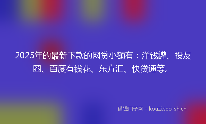 2025年的最新下款的网贷小额有：洋钱罐、投友圈、百度有钱花、东方汇、快贷通等。