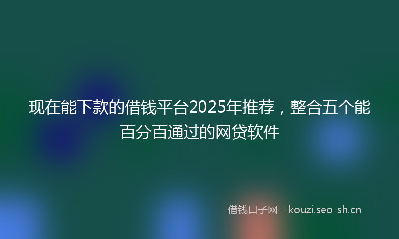 现在能下款的借钱平台2025年推荐，整合五个能百分百通过的网贷软件