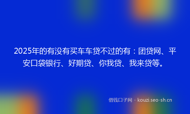 2025年的有没有买车车贷不过的有：团贷网、平安口袋银行、好期贷、你我贷、我来贷等。