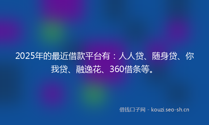 2025年的最近借款平台有：人人贷、随身贷、你我贷、融逸花、360借条等。