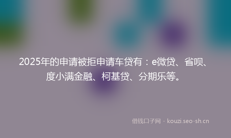 2025年的申请被拒申请车贷有:e微贷、省呗、度小满金融、柯基贷、分期乐等。