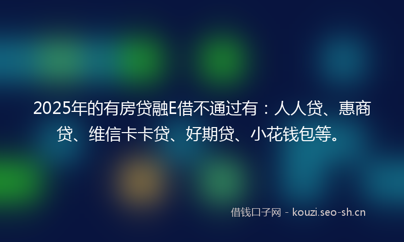 2025年的有房贷融E借不通过有：人人贷、惠商贷、维信卡卡贷、好期贷、小花钱包等。